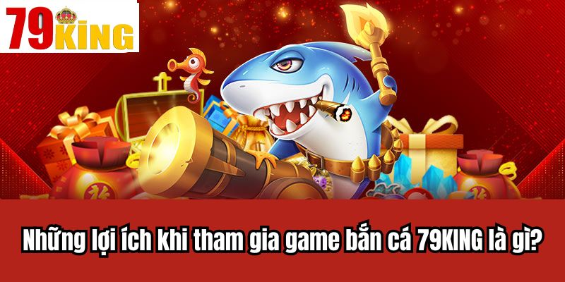 Những lợi ích khi tham gia game bắn cá 79KING là gì?